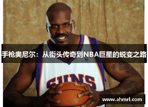 手枪奥尼尔：从街头传奇到NBA巨星的蜕变之路